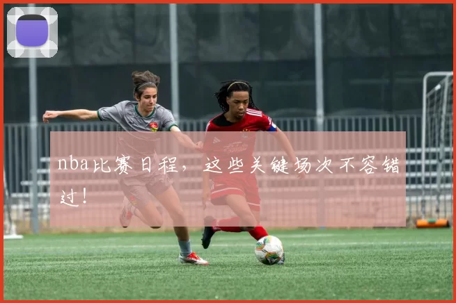 nba比赛日程，这些关键场次不容错过！