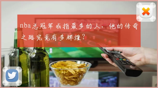 nba总冠军戒指最多的人，他的传奇之路究竟有多辉煌？