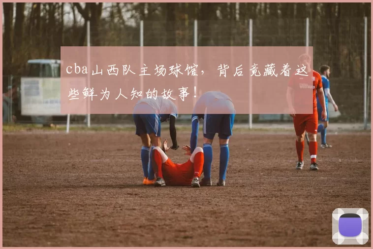 cba山西队主场球馆，背后竟藏着这些鲜为人知的故事！