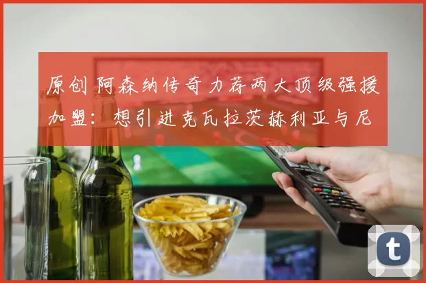原创 阿森纳传奇力荐两大顶级强援加盟：想引进克瓦拉茨赫利亚与尼科・威廉姆斯，必先出售队内球员