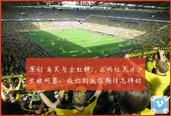 原创 高芙与全红婵：当两位天才少女被网暴，我们到底在期待怎样的完美