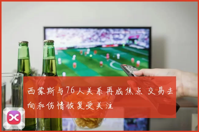 西蒙斯与76人关系再成焦点 交易去向和伤情恢复受关注