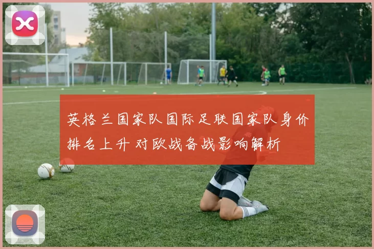 英格兰国家队国际足联国家队身价排名上升 对欧战备战影响解析