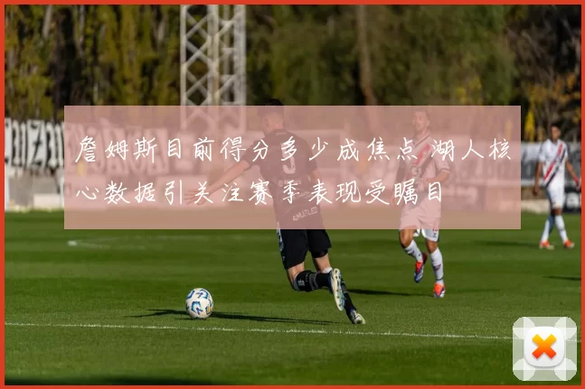 詹姆斯目前得分多少成焦点 湖人核心数据引关注赛季表现受瞩目