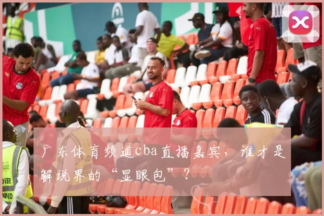 广东体育频道cba直播嘉宾，谁才是解说界的“显眼包”？