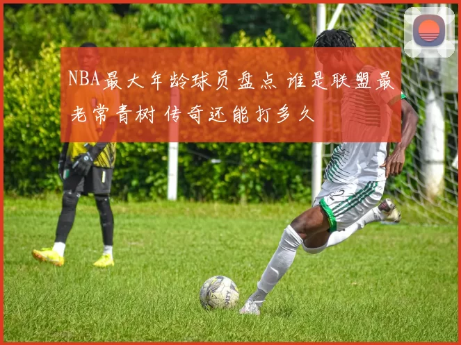 NBA最大年龄球员盘点 谁是联盟最老常青树 传奇还能打多久