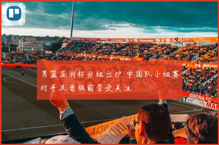 男篮亚洲杯分组出炉 中国队小组赛对手及晋级前景受关注