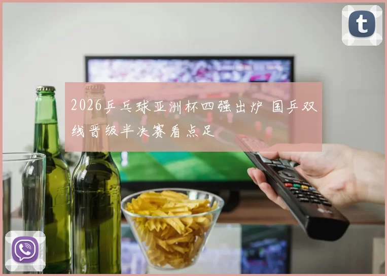2026乒乓球亚洲杯四强出炉 国乒双线晋级半决赛看点足