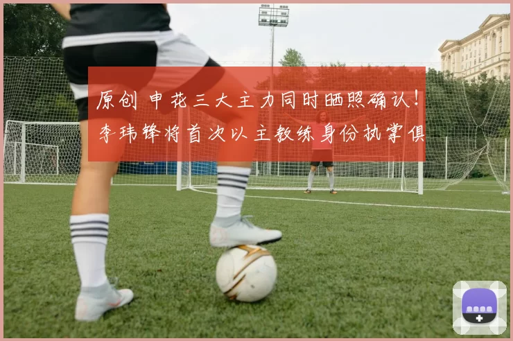 原创 申花三大主力同时晒照确认！李玮锋将首次以主教练身份执掌俱乐部，值得期待