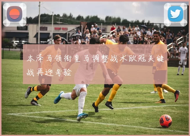 本泽马领衔皇马调整战术欧冠关键战再迎考验