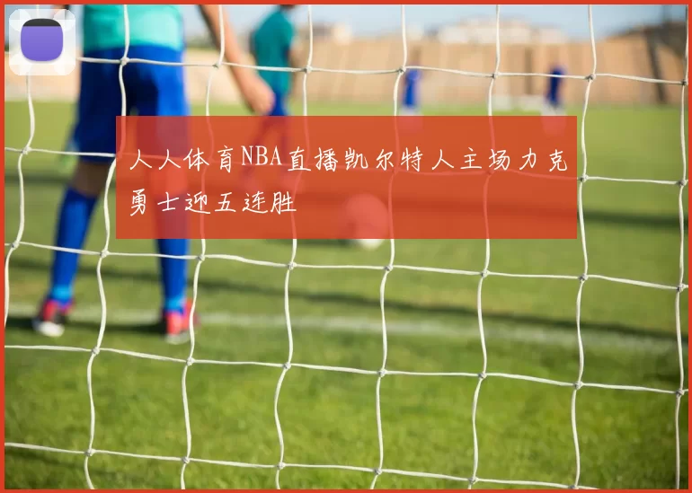 人人体育NBA直播凯尔特人主场力克勇士迎五连胜