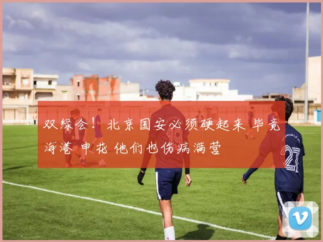 双绿会！北京国安必须硬起来 毕竟海港 申花 他们也伤病满营
