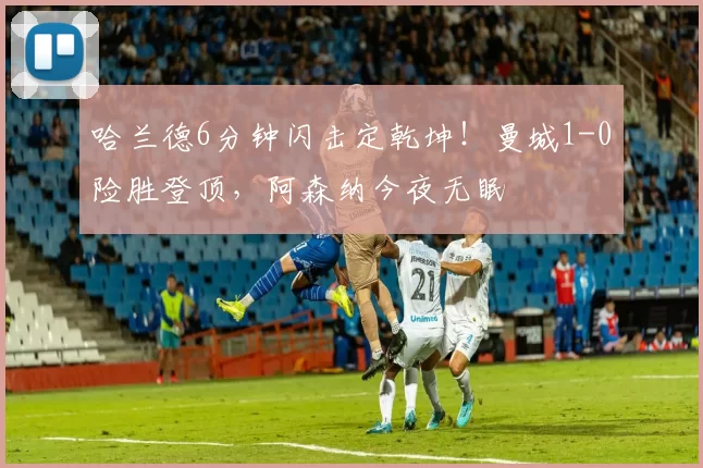 哈兰德6分钟闪击定乾坤！曼城1-0险胜登顶，阿森纳今夜无眠