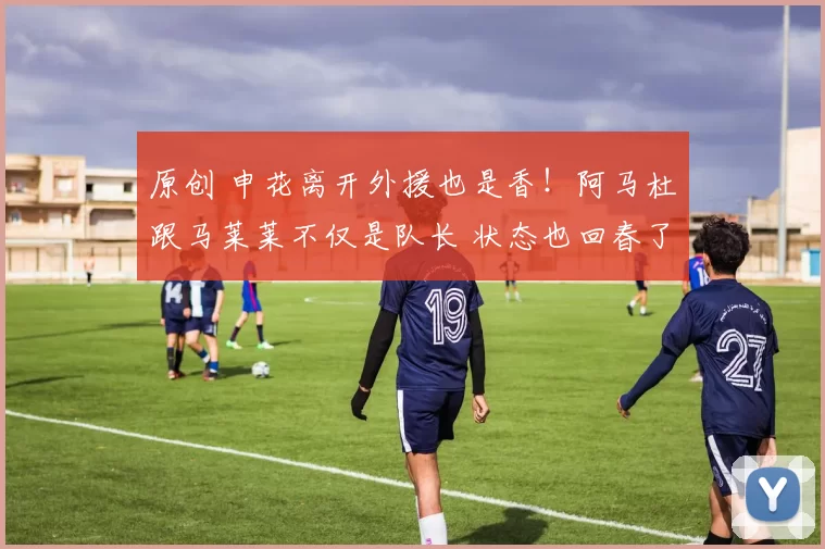 原创 申花离开外援也是香！阿马杜跟马莱莱不仅是队长 状态也回春了