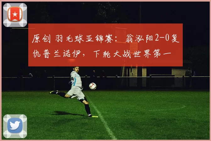 原创 羽毛球亚锦赛：翁泓阳2-0复仇普兰诺伊，下轮大战世界第一