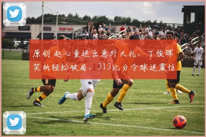 原创 赵心童送出意外大礼，丁俊晖笑纳轻松破局，313比分令球迷震惊